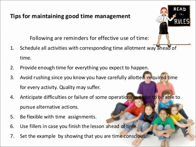 Tips for maintaining good time management
Following are reminders for effective use of time:
1. Schedule all activities with corresponding time allotment way ahead of
time.
2. Provide enough time for everything you expect to happen.
3. Avoid rushing since you know you have carefully allotted required time
for every activity. Quality may suffer.
4. Anticipate difficulties or failure of some operations in order to be able to
pursue alternative actions.
5. Be flexible with time assignments.
6. Use fillers in case you finish the lesson ahead of time.
7. Set the example by showing that you are time conscious.
 