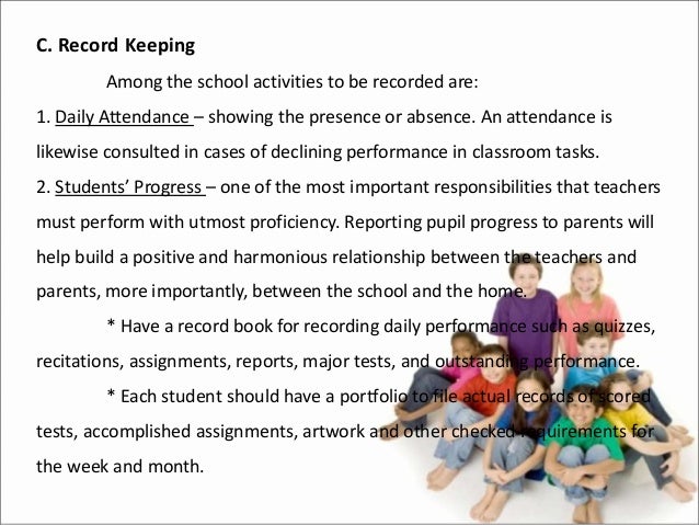 C. Record Keeping
Among the school activities to be recorded are:
1. Daily Attendance – showing the presence or absence. An attendance is
likewise consulted in cases of declining performance in classroom tasks.
2. Students’ Progress – one of the most important responsibilities that teachers
must perform with utmost proficiency. Reporting pupil progress to parents will
help build a positive and harmonious relationship between the teachers and
parents, more importantly, between the school and the home.
* Have a record book for recording daily performance such as quizzes,
recitations, assignments, reports, major tests, and outstanding performance.
* Each student should have a portfolio to file actual records of scored
tests, accomplished assignments, artwork and other checked requirements for
the week and month.
 