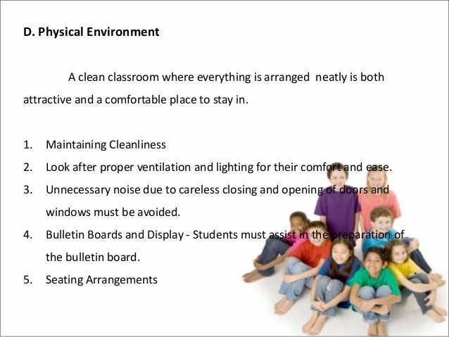 D. Physical Environment
A clean classroom where everything is arranged neatly is both
attractive and a comfortable place to stay in.
1. Maintaining Cleanliness
2. Look after proper ventilation and lighting for their comfort and ease.
3. Unnecessary noise due to careless closing and opening of doors and
windows must be avoided.
4. Bulletin Boards and Display - Students must assist in the preparation of
the bulletin board.
5. Seating Arrangements
 