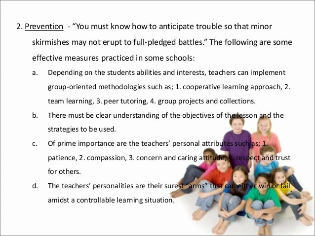 2. Prevention - “You must know how to anticipate trouble so that minor
skirmishes may not erupt to full-pledged battles.” The following are some
effective measures practiced in some schools:
a. Depending on the students abilities and interests, teachers can implement
group-oriented methodologies such as; 1. cooperative learning approach, 2.
team learning, 3. peer tutoring, 4. group projects and collections.
b. There must be clear understanding of the objectives of the lesson and the
strategies to be used.
c. Of prime importance are the teachers’ personal attributes such as; 1.
patience, 2. compassion, 3. concern and caring attitude, 4. respect and trust
for others.
d. The teachers’ personalities are their surest “arms” that can either win or fail
amidst a controllable learning situation.
 