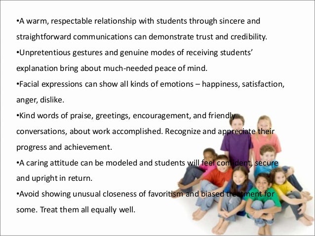 •A warm, respectable relationship with students through sincere and
straightforward communications can demonstrate trust and credibility.
•Unpretentious gestures and genuine modes of receiving students’
explanation bring about much-needed peace of mind.
•Facial expressions can show all kinds of emotions – happiness, satisfaction,
anger, dislike.
•Kind words of praise, greetings, encouragement, and friendly
conversations, about work accomplished. Recognize and appreciate their
progress and achievement.
•A caring attitude can be modeled and students will feel confident, secure
and upright in return.
•Avoid showing unusual closeness of favoritism and biased treatment for
some. Treat them all equally well.
 