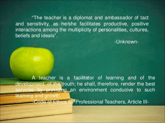 “The teacher is a diplomat and ambassador of tact
and sensitivity, as he/she facilitates productive, positive
interactions among the multiplicity of personalities, cultures,
beliefs and ideals”.
-Unknown-
A teacher is a facilitator of learning and of the
development of the youth; he shall, therefore, render the best
services by providing an environment conducive to such
learning and growth.
-Code of Ethics for Professional Teachers, Article III-
 