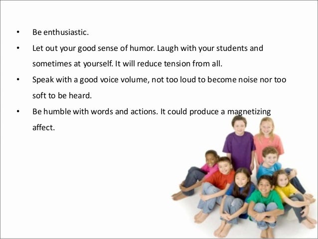 • Be enthusiastic.
• Let out your good sense of humor. Laugh with your students and
sometimes at yourself. It will reduce tension from all.
• Speak with a good voice volume, not too loud to become noise nor too
soft to be heard.
• Be humble with words and actions. It could produce a magnetizing
affect.
 