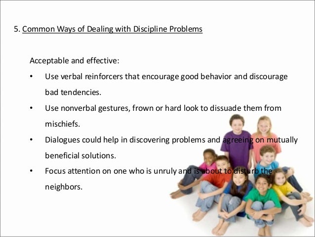 5. Common Ways of Dealing with Discipline Problems
Acceptable and effective:
• Use verbal reinforcers that encourage good behavior and discourage
bad tendencies.
• Use nonverbal gestures, frown or hard look to dissuade them from
mischiefs.
• Dialogues could help in discovering problems and agreeing on mutually
beneficial solutions.
• Focus attention on one who is unruly and is about to disturb the
neighbors.
 