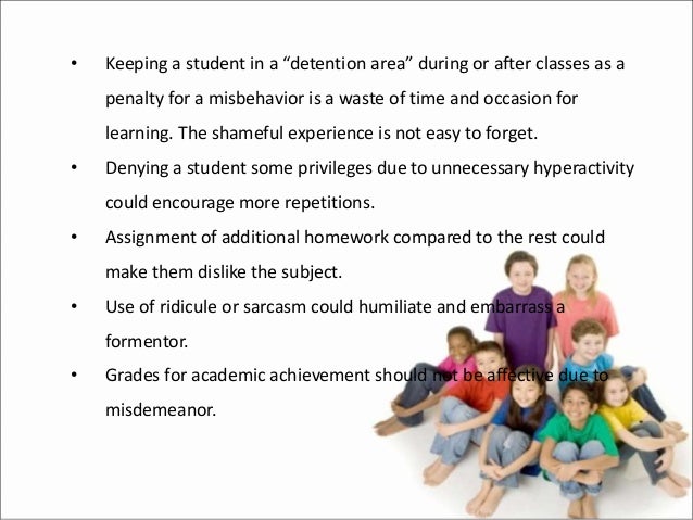 • Keeping a student in a “detention area” during or after classes as a
penalty for a misbehavior is a waste of time and occasion for
learning. The shameful experience is not easy to forget.
• Denying a student some privileges due to unnecessary hyperactivity
could encourage more repetitions.
• Assignment of additional homework compared to the rest could
make them dislike the subject.
• Use of ridicule or sarcasm could humiliate and embarrass a
formentor.
• Grades for academic achievement should not be affective due to
misdemeanor.
 