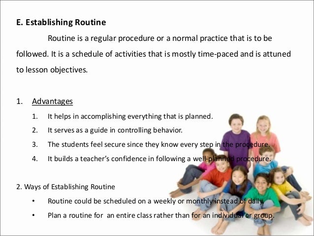 E. Establishing Routine
Routine is a regular procedure or a normal practice that is to be
followed. It is a schedule of activities that is mostly time-paced and is attuned
to lesson objectives.
1. Advantages
1. It helps in accomplishing everything that is planned.
2. It serves as a guide in controlling behavior.
3. The students feel secure since they know every step in the procedure.
4. It builds a teacher’s confidence in following a well-planned procedure.
2. Ways of Establishing Routine
• Routine could be scheduled on a weekly or monthly instead of daily.
• Plan a routine for an entire class rather than for an individual or group.
 