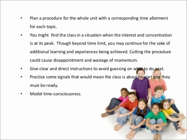 • Plan a procedure for the whole unit with a corresponding time allotment
for each topic.
• You might find the class in a situation when the interest and concentration
is at its peak. Though beyond time limit, you may continue for the sake of
additional learning and experiences being achieved. Cutting the procedure
could cause disappointment and wastage of momentum.
• Give clear and direct instructions to avoid guessing on what to do next.
• Practice some signals that would mean the class is about to start and they
must be ready.
• Model time-consciousness.
 