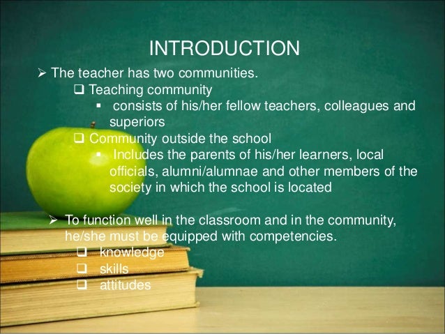INTRODUCTION
 The teacher has two communities.
 Teaching community
 consists of his/her fellow teachers, colleagues and
superiors
 Community outside the school
 Includes the parents of his/her learners, local
officials, alumni/alumnae and other members of the
society in which the school is located
 To function well in the classroom and in the community,
he/she must be equipped with competencies.
 knowledge
 skills
 attitudes
 