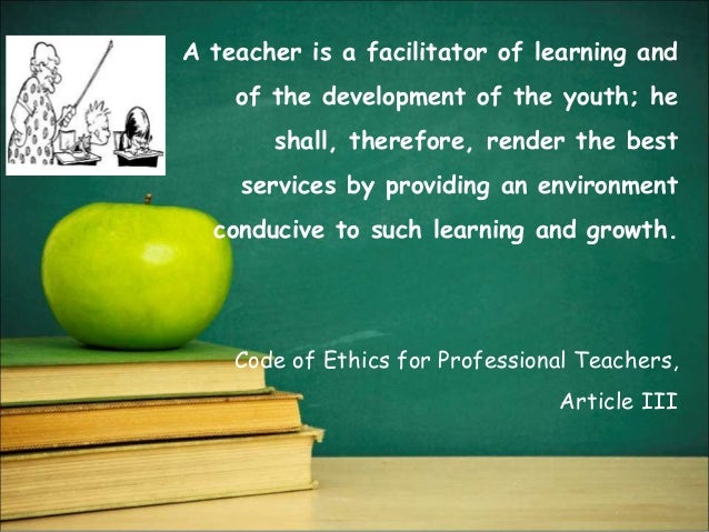 A teacher is a facilitator of learning and
of the development of the youth; he
shall, therefore, render the best
services by providing an environment
conducive to such learning and growth.
Code of Ethics for Professional Teachers,
Article III
 