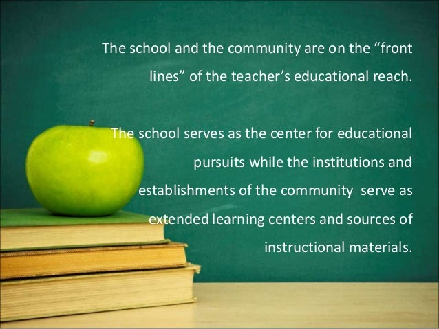 The school and the community are on the “front
lines” of the teacher’s educational reach.
The school serves as the center for educational
pursuits while the institutions and
establishments of the community serve as
extended learning centers and sources of
instructional materials.
 