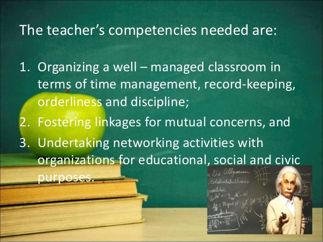 The teacher’s competencies needed are:
1. Organizing a well – managed classroom in
terms of time management, record-keeping,
orderliness and discipline;
2. Fostering linkages for mutual concerns, and
3. Undertaking networking activities with
organizations for educational, social and civic
purposes.
 