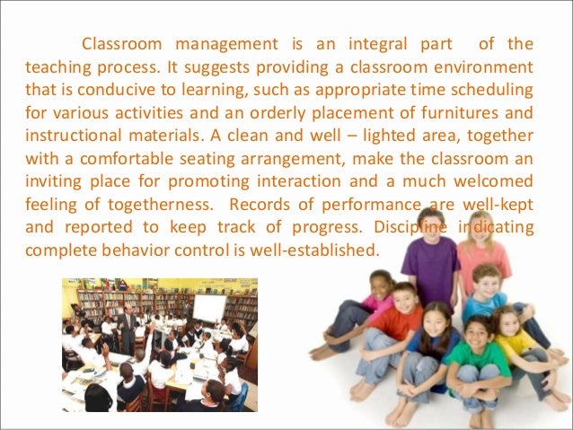 Classroom management is an integral part of the
teaching process. It suggests providing a classroom environment
that is conducive to learning, such as appropriate time scheduling
for various activities and an orderly placement of furnitures and
instructional materials. A clean and well – lighted area, together
with a comfortable seating arrangement, make the classroom an
inviting place for promoting interaction and a much welcomed
feeling of togetherness. Records of performance are well-kept
and reported to keep track of progress. Discipline indicating
complete behavior control is well-established.
 