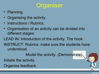 10
Organiser
• Planning.
• Organising the activity.
• Instructions / Rubrics.
• Organisation of an activity can be divided into
different stages:
LEAD IN: Introduction of the activity. The hook.
INSTRUCT: Rubrics: make sure the students have
understood.
Model the activity. (Demonstrate)
Initiate the activity.
Organise feedback.
 