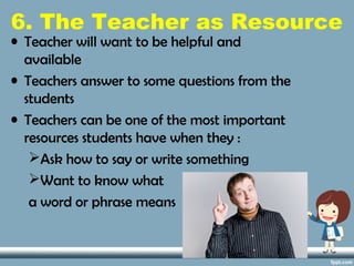 6. The Teacher as Resource
• Teacher will want to be helpful and
available
• Teachers answer to some questions from the
students
• Teachers can be one of the most important
resources students have when they :
Ask how to say or write something
Want to know what
a word or phrase means
 