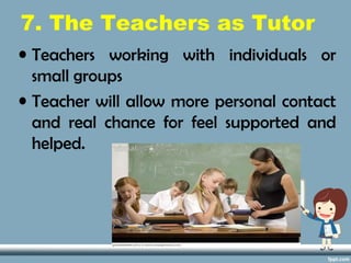 7. The Teachers as Tutor
• Teachers working with individuals or
small groups
• Teacher will allow more personal contact
and real chance for feel supported and
helped.
 