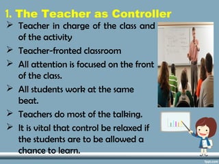 1. The Teacher as Controller
 Teacher in charge of the class and
of the activity
 Teacher-fronted classroom
 All attention is focused on the front
of the class.
 All students work at the same
beat.
 Teachers do most of the talking.
 It is vital that control be relaxed if
the students are to be allowed a
chance to learn.
 