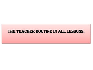 The teacher routine in all lessons.

 