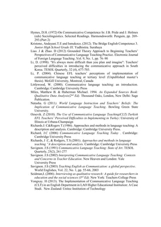 Hymes, D.H. (1972) On Communicative Competence In: J.B. Pride and J. Holmes
(eds) Sociolinguistics. Selected Readings. Harmondsworth: Penguin, pp. 269-
293.(Part 2)
Kristono, Andayani.T.E and Ismukoco. (2012). The Bridge English Competence 3.
Junior High School Grade IX. Yudhistira. Surabaya
Liao. J & Zhao. D (2012) Grounded Theory Approach to Beginning Teachers’
Perspectives of Communicative Language Teaching Practice. Electronic Journal
of Foreign Language Teaching .Vol. 9, No. 1, pp. 76–90
Li, D. (1998). "It's always more difficult than you plan and imagine": Teachers'
perceived difficulties in introducing the communicative approach in South
Korea. TESOL Quarterly, 32 (4), 677-703.
Li, P. (2004). Chinese EFL teachers’ perceptions of implementation of
communicative language teaching at tertiary level (Unpublished master’s
thesis). McGill University, Montreal, Canada
Littlewood, W. (2000). Communicative language teaching: an introduction.
Cambridge: Cambridge University Press
Miles, Matthew B. & Huberman Michael. 1994. An Expanded Sources Book:
Qualitative Data Analysis(2nd
Ed). Thousand Oaks, London, New Delhi: Sage
Publication.
Natasha. G (2011). World Language Instruction and Teachers’ Beliefs: The
Implication of Communicative Language Teaching. Bowling Green State
University.
Ozsevik. Z (2010). The Use of Communicative Language Teaching(CLT):Turkish
EFL Teachers’ Perceived Difficulties in Implementing in Turkey: University of
Illinois at Urbana-Champaign
Richards.J. C&Rogers T.(1986). Approaches and methods in language teaching: A
description and analysis. Cambridge: Cambridge University Press.
Richard, J.C (2006) Communicative Language Teaching Today . Cambridge:
Cambridge University Press
Richards, J .C, & Rodgers, T.S.(2001). Approaches and methods in language
teaching ”A description and analysis. Cambridge: Cambridge University Press
Savignon. J.S (1991) Communicative Language Teaching: State of Art. TESOL
Quarterly, 25(2), 261-277
Savignon. J.S (2002) Interpreting Communicative Language Teaching: Contexts
and Concerns in Teacher Education. New Heaven and London: Yale
University Press
Savignon. J.S (2003) Teaching English as Communication: a global perspective.
World Englishes, Vol. 22, No. 1, pp. 55-66, 2003
Seidman,I. (2006). Interviewing as qualitative research: A guide for researchers in
education and the social sciences (3rd
Ed). New York: Teachers College Press
Vongxay. H (2013). The Implementation of Communicative Language Teaching
(CLT) in an English Department in LAO Higher Educational Institution: A Case
Studi. New Zealand: Unitec Institution of Technology
 