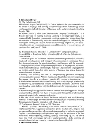 2. Literature Review
2.1 The Definition of CLT
Richards and Rogers (2001) identify CLT as an approach that provides theories on
the nature of language and learning, differentiating it from methodology which
emphasizes the study of the nature of language skills and procedures for teaching
them (p. 244).
As Nunan (2004:6-7) states that Communicative Language Teaching (CLT) is a
dynamic resource for creating meaning. Learning is no longer seen simply as a
process of habit formation. Learners and cognitive process they engage in as they
learn as seen as fundamentally important to the learning process. Additionally, in
recent year, learning as a social process is increasingly emphasized, and socio-
cultural theories are beginning to drawn on in addition to (or even in preference to)
cognitive theories ( Lantolf : 2000).
2.2 Characteristics and Principles of Communicative Language Teaching
Brown (2001), in describing the key principles of CLT, offers the following six
characteristics:
1) Classroom goals are focused on all of the components (grammatical, discourse,
functional, sociolinguistic, and strategic) of communicative competence. Goals
therefore must intertwine the organizational aspects of language with the pragmatic.
2) Language techniques are designed to engage learners in the pragmatic, authentic,
functional use of language for meaningful purposes. Organizational language forms
are not the central focus, but rather aspects of language that enable learner to
accomplish those purposes.
3) Fluency and accuracy are seen as complementary principles underlying
communicative techniques. At times fluency may have to take on more importance
than accuracy in order to keep learners meaningfully engaged in language use.
4) Students in a communicative class ultimately have to use language, productively
and receptively, in unrehearsed contexts outside the classroom. Classroom tasks
must therefore equip students with the skills necessary for communication in those
contexts.
5) Students are given opportunities to focus on their own learning process through
an understanding of their own styles of learning and through the development of
appropriate strategies for autonomous learning.
6) The role of the teacher is that of facilitator and guide, not an all-knowing
bestowed of knowledge. Students are therefore encouraged to construct meaning
through genuine linguistic interaction with others. (p. 43)
2.3 Teachers and Students’ Roles in CLT Classroom
Finally, Deckert (2004), referring to the student centered characteristic of CLT,
emphasizes that “CLT approach features low profile teacher roles, frequent pair
work or small group problem solving, students responding to authentic samples of
English, extended exchanges on high interest topics, and the integration of the four
basic skills, namely speaking, listening, reading, and writing” (p.13). He further
states that CLT discourages pervasive teacher-controlled drills, quizzing of
memorized material, and extensive explanation on forms of English.
3. Method of Research
 
