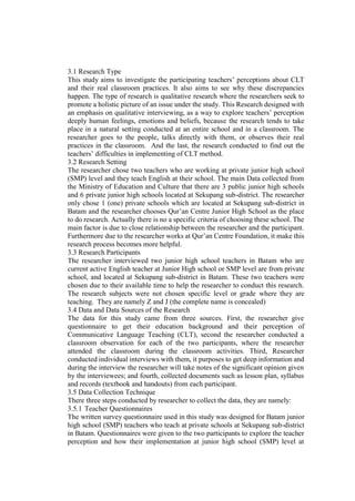 3.1 Research Type
This study aims to investigate the participating teachers’ perceptions about CLT
and their real classroom practices. It also aims to see why these discrepancies
happen. The type of research is qualitative research where the researchers seek to
promote a holistic picture of an issue under the study. This Research designed with
an emphasis on qualitative interviewing, as a way to explore teachers’ perception
deeply human feelings, emotions and beliefs, because the research tends to take
place in a natural setting conducted at an entire school and in a classroom. The
researcher goes to the people, talks directly with them, or observes their real
practices in the classroom. And the last, the research conducted to find out the
teachers’ difficulties in implementing of CLT method.
3.2 Research Setting
The researcher chose two teachers who are working at private junior high school
(SMP) level and they teach English at their school. The main Data collected from
the Ministry of Education and Culture that there are 3 public junior high schools
and 6 private junior high schools located at Sekupang sub-district. The researcher
only chose 1 (one) private schools which are located at Sekupang sub-district in
Batam and the researcher chooses Qur’an Centre Junior High School as the place
to do research. Actually there is no a specific criteria of choosing these school. The
main factor is due to close relationship between the researcher and the participant.
Furthermore due to the researcher works at Qur’an Centre Foundation, it make this
research process becomes more helpful.
3.3 Research Participants
The researcher interviewed two junior high school teachers in Batam who are
current active English teacher at Junior High school or SMP level are from private
school, and located at Sekupang sub-district in Batam. These two teachers were
chosen due to their available time to help the researcher to conduct this research.
The research subjects were not chosen specific level or grade where they are
teaching. They are namely Z and J (the complete name is concealed)
3.4 Data and Data Sources of the Research
The data for this study came from three sources. First, the researcher give
questionnaire to get their education background and their perception of
Communicative Language Teaching (CLT), second the researcher conducted a
classroom observation for each of the two participants, where the researcher
attended the classroom during the classroom activities. Third, Researcher
conducted individual interviews with them, it purposes to get deep information and
during the interview the researcher will take notes of the significant opinion given
by the interviewees; and fourth, collected documents such as lesson plan, syllabus
and records (textbook and handouts) from each participant.
3.5 Data Collection Technique
There three steps conducted by researcher to collect the data, they are namely:
3.5.1 Teacher Questionnaires
The written survey questionnaire used in this study was designed for Batam junior
high school (SMP) teachers who teach at private schools at Sekupang sub-district
in Batam. Questionnaires were given to the two participants to explore the teacher
perception and how their implementation at junior high school (SMP) level at
 