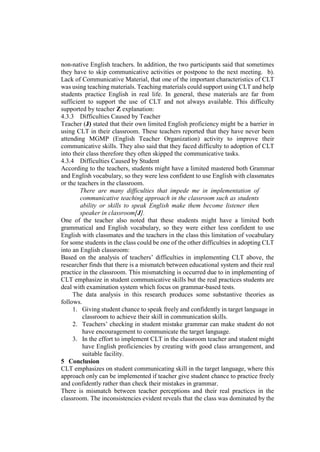 non-native English teachers. In addition, the two participants said that sometimes
they have to skip communicative activities or postpone to the next meeting. b).
Lack of Communicative Material, that one of the important characteristics of CLT
was using teaching materials. Teaching materials could support using CLT and help
students practice English in real life. In general, these materials are far from
sufficient to support the use of CLT and not always available. This difficulty
supported by teacher Z explanation:
4.3.3 Difficulties Caused by Teacher
Teacher (J) stated that their own limited English proficiency might be a barrier in
using CLT in their classroom. These teachers reported that they have never been
attending MGMP (English Teacher Organization) activity to improve their
communicative skills. They also said that they faced difficulty to adoption of CLT
into their class therefore they often skipped the communicative tasks.
4.3.4 Difficulties Caused by Student
According to the teachers, students might have a limited mastered both Grammar
and English vocabulary, so they were less confident to use English with classmates
or the teachers in the classroom.
There are many difficulties that impede me in implementation of
communicative teaching approach in the classroom such as students
ability or skills to speak English make them become listener then
speaker in classroom[J].
One of the teacher also noted that these students might have a limited both
grammatical and English vocabulary, so they were either less confident to use
English with classmates and the teachers in the class this limitation of vocabulary
for some students in the class could be one of the other difficulties in adopting CLT
into an English classroom:
Based on the analysis of teachers’ difficulties in implementing CLT above, the
researcher finds that there is a mismatch between educational system and their real
practice in the classroom. This mismatching is occurred due to in implementing of
CLT emphasize in student communicative skills but the real practices students are
deal with examination system which focus on grammar-based tests.
The data analysis in this research produces some substantive theories as
follows.
1. Giving student chance to speak freely and confidently in target language in
classroom to achieve their skill in communication skills.
2. Teachers’ checking in student mistake grammar can make student do not
have encouragement to communicate the target language.
3. In the effort to implement CLT in the classroom teacher and student might
have English proficiencies by creating with good class arrangement, and
suitable facility.
5 Conclusion
CLT emphasizes on student communicating skill in the target language, where this
approach only can be implemented if teacher give student chance to practice freely
and confidently rather than check their mistakes in grammar.
There is mismatch between teacher perceptions and their real practices in the
classroom. The inconsistencies evident reveals that the class was dominated by the
 