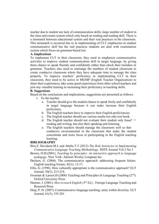 teacher due to student are lack of communication skills, large number of student in
the class and exams system which only based on reading and reading skill. There is
a mismatch between educational system and their real practices in the classroom.
This mismatch is occurred due to in implementing of CLT emphasizes in student
communicative skill but the real practices students are deal with examination
system which focus on grammar-based test.
A. Implications
To implement CLT in their classroom, they need to emphasize communicative
activities to improve student communication skill in target language, by giving
them chance to speak fluently and confidently rather than check their mistakes in
grammar. Teachers also need to rearrange the numbers of student classroom to
create conducive classroom where they have adequate time to manage the class
properly. To improve teachers’ proficiency in implementing CLT in their
classroom, they need to be active in MGMP (English Teacher Organization) to
share their experiences, take some good experiences from other school teachers and
join any valuable training to increasing their proficiency in teaching skills.
B. Suggestions
Based on the conclusions and implications, suggestions are presented as follows.
1. To the teacher
a. Teacher should give the student chance to speak freely and confidently
in target language because it can make increase their English
proficiency.
b. The English teachers have to improve their English proficiencies
c. The English teacher should use various media not only text book.
d. The English teacher should not evaluate their student only based on
reading and writing, but also their speaking and listening.
e. The English teachers should manage the classroom well so that the
conducive environmental in the classroom that make the student
concentrate and more focus in participating in the English teaching
learning.
BIBLIOGRAPHY
Biru.F, Davidson.M.L and Abebe.T.T (2012) The Role Instructor in Implementing
Communicative Language Teaching Methodology. IISTE Journal Vol.2 No.3
Brown, H.D.(2001). Teaching by principles: An interactive approach to language
pedagogy. New York: Adision Wesley Longman Inc.
Deckert, G. (2004). The communicative approach: addressing frequent failure.
English teaching Forum, 42(1), 12-17.
Ellis, G. (1996). How culturally appropriate is the communicative approach? ELT
Journal, 50(3), 213-218.
Freeman & Larsen.D (2000) Teaching and Principles In Language Teaching (2nd
).
Oxford University Press
Harmer, J. (2001). How to teach English (3rd
Ed.) . Foreign Language Teaching and
Research Press
Hiep, P. H. (2007). Communicative language teaching; unity within diversity. ELT
Journal, 61(3), 193-201
 