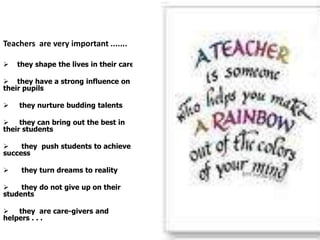 Teachers are very important .......

   they shape the lives in their care

 they have a strong influence on
their pupil...