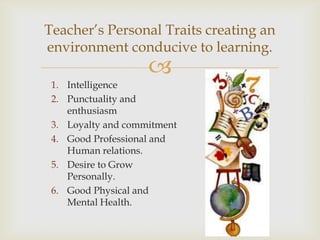 Teacher’s Personal Traits creating an
environment conducive to learning.
                    
 1. Intelligence
 2. Punctuality and
    enthusiasm
 3. Loyalty and commitment
 4. Good Professional and
    Human relations.
 5. Desire to Grow
    Personally.
 6. Good Physical and
    Mental Health.
 