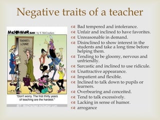 Negative traits of a teacher
               Bad tempered and intolerance.
               Unfair and inclined to have favorites.
               Unreasonable in demand.
               Disinclined to show interest in the
                students and take a long time before
                helping them.
               Tending to be gloomy, nervous and
                unfriendly.
               Sarcastic and inclined to use ridicule.
               Unattractive appearance.
               Impatient and flexible.
               Inclined to talk down to pupils or
                learners.
               Overbearing and conceited.
               Tend to talk excessively.
               Lacking in sense of humor.
               arrogance
 