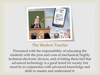 The Modern Teacher
   Pressured with the responsibility of educating the
 students with the pros and cons of mechanical/highly
technical electronic devices, and of letting them feel that
  advanced technology is a good trend for society but
 must be in conjunction with advanced knowledge and
            skills to master and understand it.
 