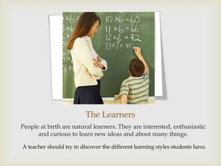 The Learners
People at birth are natural learners. They are interested, enthusiastic
      and curious to learn new ideas and about many things.

A teacher should try to discover the different learning styles students have.
 