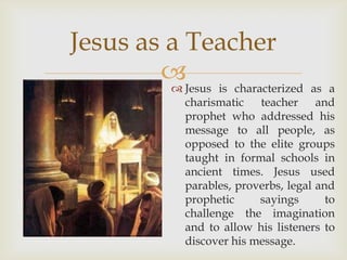 Jesus as a Teacher
        Jesus is characterized as a
         
               charismatic teacher and
               prophet who addressed his
               message to all people, as
               opposed to the elite groups
               taught in formal schools in
               ancient times. Jesus used
               parables, proverbs, legal and
               prophetic     sayings       to
               challenge the imagination
               and to allow his listeners to
               discover his message.
 