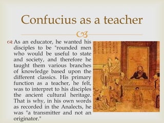 Confucius as a teacher
                         
 As an educator, he wanted his
 disciples to be "rounded men
 who would be useful to state
 and society, and therefore he
 taught them various branches
 of knowledge based upon the
 different classics. His primary
 function as a teacher, he felt,
 was to interpret to his disciples
 the ancient cultural heritage.
 That is why, in his own words
 as recorded in the Analects, he
 was "a transmitter and not an
 originator."
 