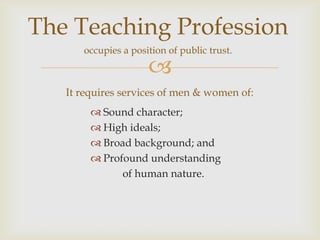The Teaching Profession
      occupies a position of public trust.

                     
   It requires services of men & women of:
         Sound character;
         High ideals;
         Broad background; and
         Profound understanding
              of human nature.
 