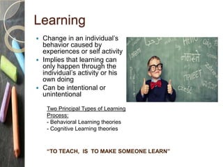 Learning
 Change in an individual’s
behavior caused by
experiences or self activity
 Implies that learning can
only happen through the
individual’s activity or his
own doing
 Can be intentional or
unintentional
“TO TEACH, IS TO MAKE SOMEONE LEARN”
Two Principal Types of Learning
Process:
- Behavioral Learning theories
- Cognitive Learning theories
 