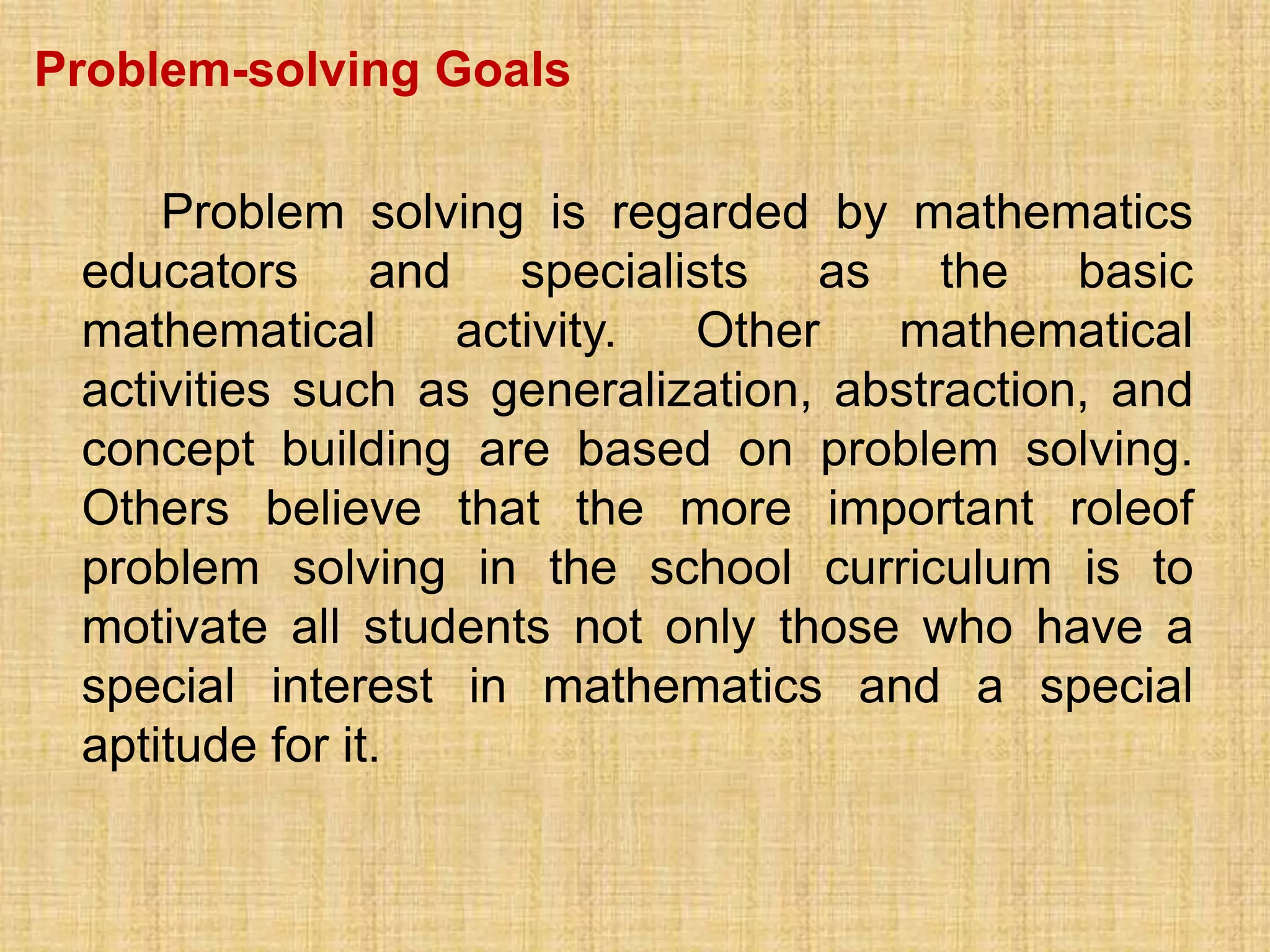 Problem-solving Goals

     Problem solving is regarded by mathematics
 educators and specialists as the basic
 mathematical     activity.  Other    mathematical
 activities such as generalization, abstraction, and
 concept building are based on problem solving.
 Others believe that the more important roleof
 problem solving in the school curriculum is to
 motivate all students not only those who have a
 special interest in mathematics and a special
 aptitude for it.
 