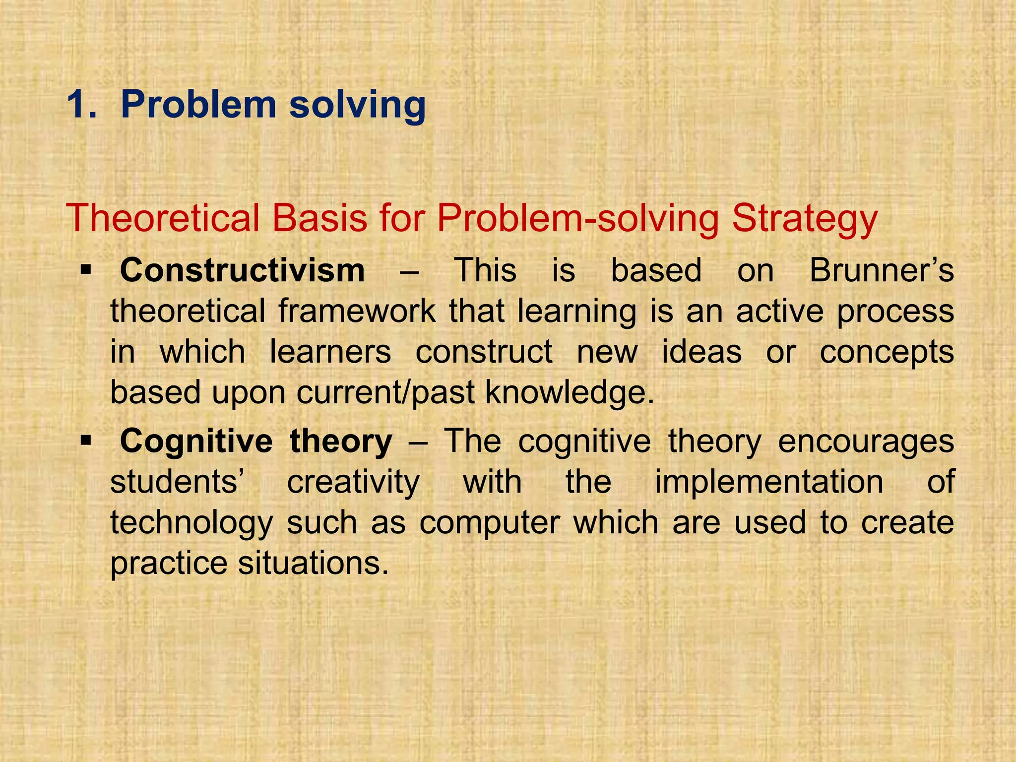 1. Problem solving

Theoretical Basis for Problem-solving Strategy
 Constructivism – This is based on Brunner’s
  theoretical framework that learning is an active process
  in which learners construct new ideas or concepts
  based upon current/past knowledge.
 Cognitive theory – The cognitive theory encourages
  students’ creativity with the implementation of
  technology such as computer which are used to create
  practice situations.
 