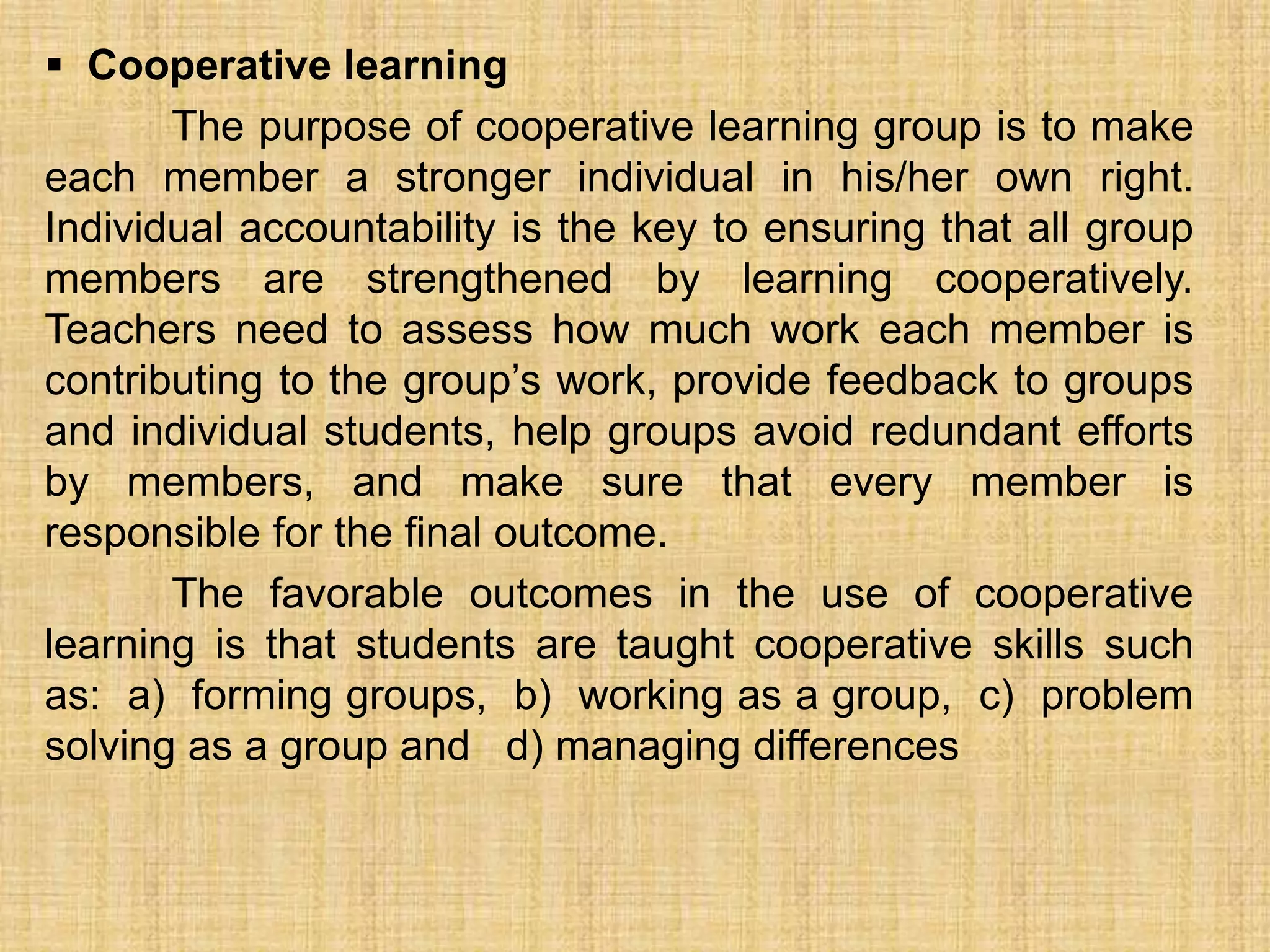  Cooperative learning
       The purpose of cooperative learning group is to make
each member a stronger individual in his/her own right.
Individual accountability is the key to ensuring that all group
members are strengthened by learning cooperatively.
Teachers need to assess how much work each member is
contributing to the group’s work, provide feedback to groups
and individual students, help groups avoid redundant efforts
by members, and make sure that every member is
responsible for the final outcome.
       The favorable outcomes in the use of cooperative
learning is that students are taught cooperative skills such
as: a) forming groups, b) working as a group, c) problem
solving as a group and d) managing differences
 