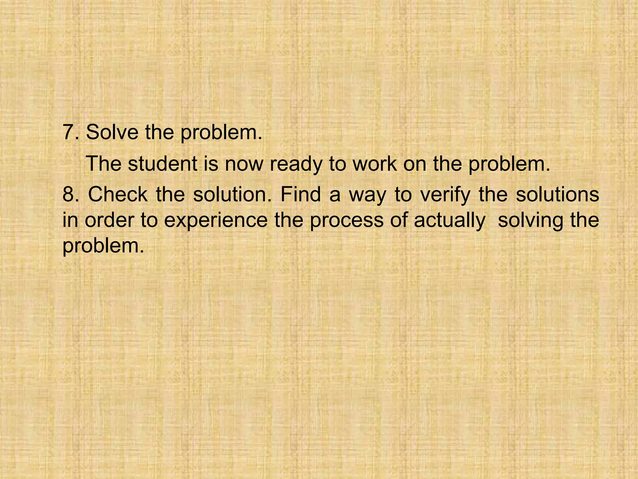 7. Solve the problem.
   The student is now ready to work on the problem.
8. Check the solution. Find a way to verify the solutions
in order to experience the process of actually solving the
problem.
 