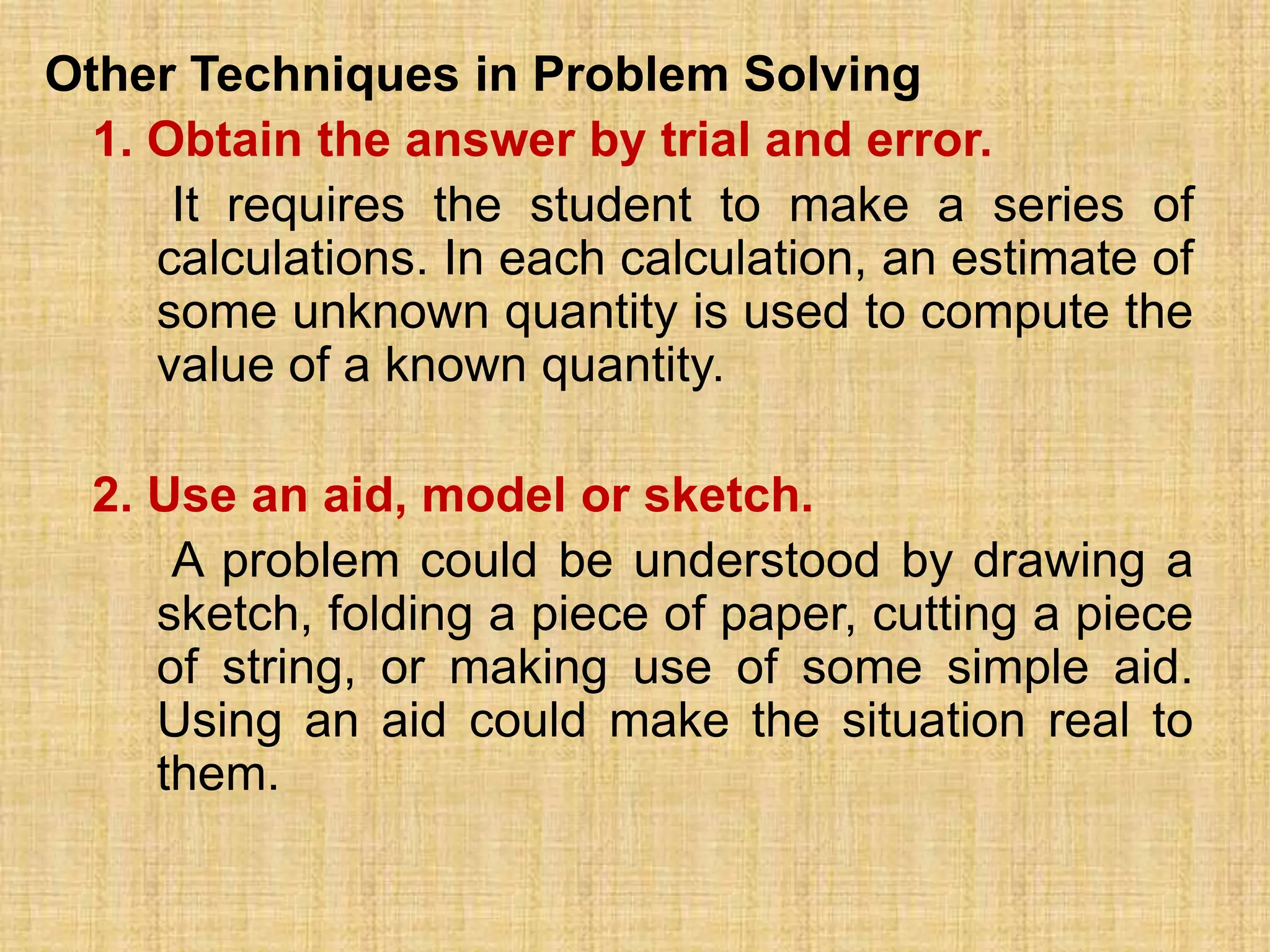 Other Techniques in Problem Solving
  1. Obtain the answer by trial and error.
      It requires the student to make a series of
     calculations. In each calculation, an estimate of
     some unknown quantity is used to compute the
     value of a known quantity.

  2. Use an aid, model or sketch.
      A problem could be understood by drawing a
     sketch, folding a piece of paper, cutting a piece
     of string, or making use of some simple aid.
     Using an aid could make the situation real to
     them.
 