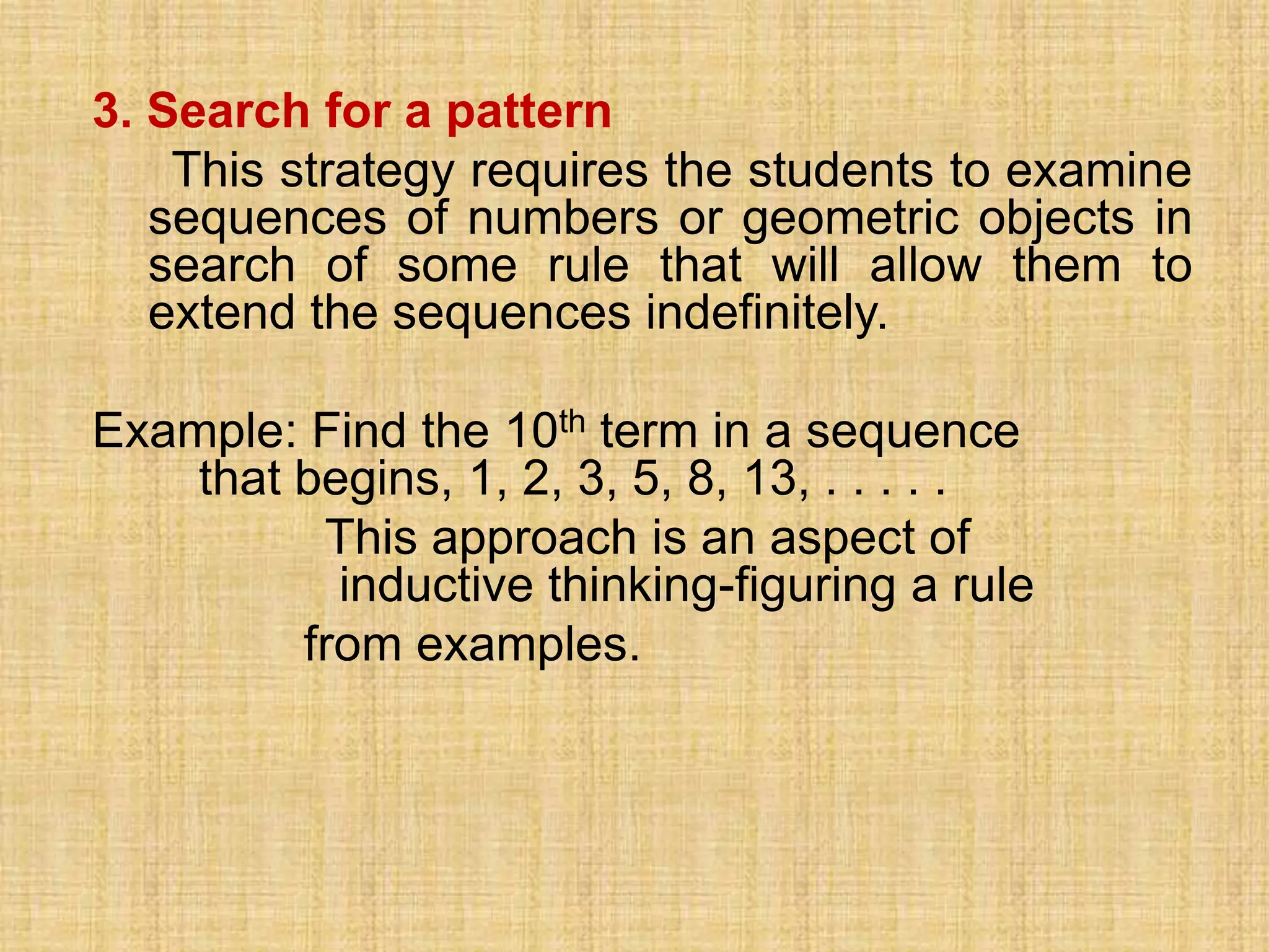 3. Search for a pattern
    This strategy requires the students to examine
   sequences of numbers or geometric objects in
   search of some rule that will allow them to
   extend the sequences indefinitely.

Example: Find the 10th term in a sequence
    that begins, 1, 2, 3, 5, 8, 13, . . . . .
          This approach is an aspect of
           inductive thinking-figuring a rule
         from examples.
 