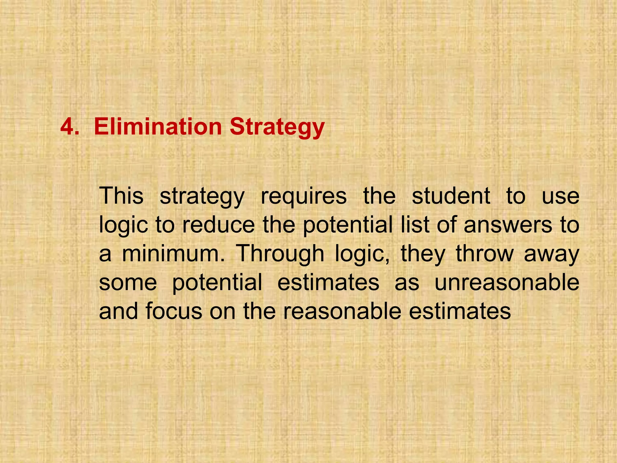 4. Elimination Strategy

   This strategy requires the student to use
   logic to reduce the potential list of answers to
   a minimum. Through logic, they throw away
   some potential estimates as unreasonable
   and focus on the reasonable estimates
 