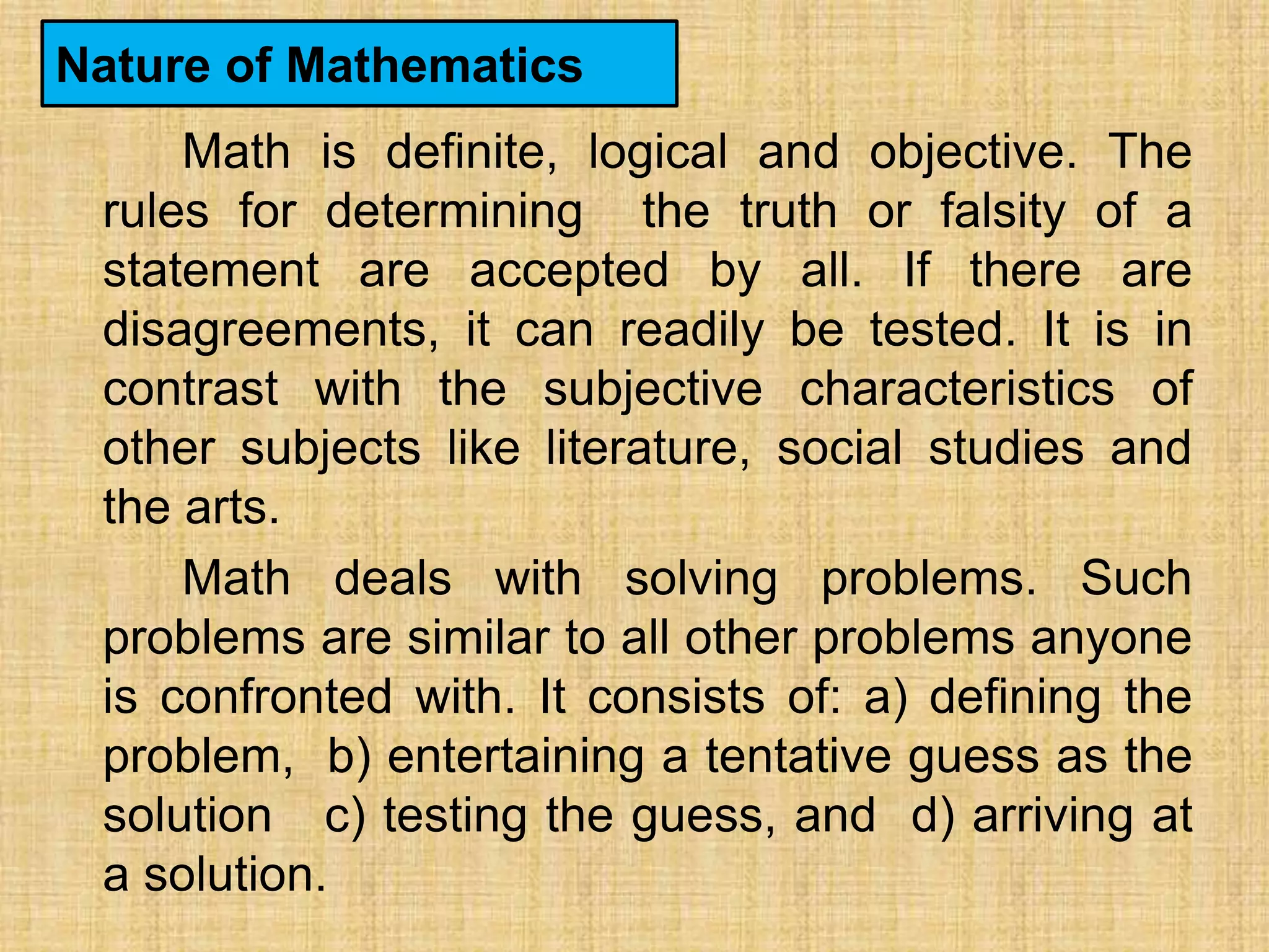 Nature of Mathematics
     Math is definite, logical and objective. The
 rules for determining the truth or falsity of a
 statement are accepted by all. If there are
 disagreements, it can readily be tested. It is in
 contrast with the subjective characteristics of
 other subjects like literature, social studies and
 the arts.
     Math deals with solving problems. Such
 problems are similar to all other problems anyone
 is confronted with. It consists of: a) defining the
 problem, b) entertaining a tentative guess as the
 solution c) testing the guess, and d) arriving at
 a solution.
 