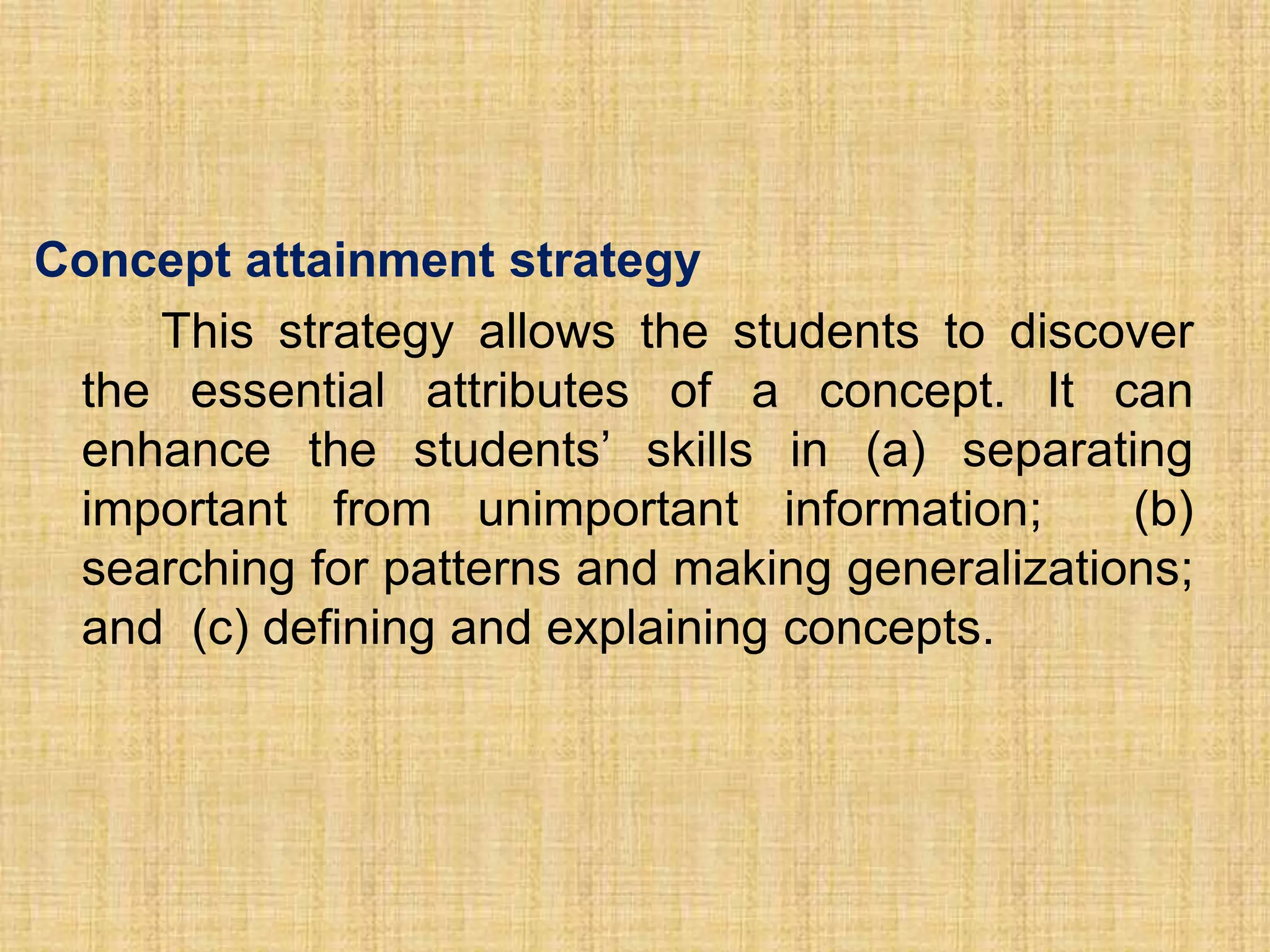 Concept attainment strategy
    This strategy allows the students to discover
 the essential attributes of a concept. It can
 enhance the students’ skills in (a) separating
 important from unimportant information;        (b)
 searching for patterns and making generalizations;
 and (c) defining and explaining concepts.
 