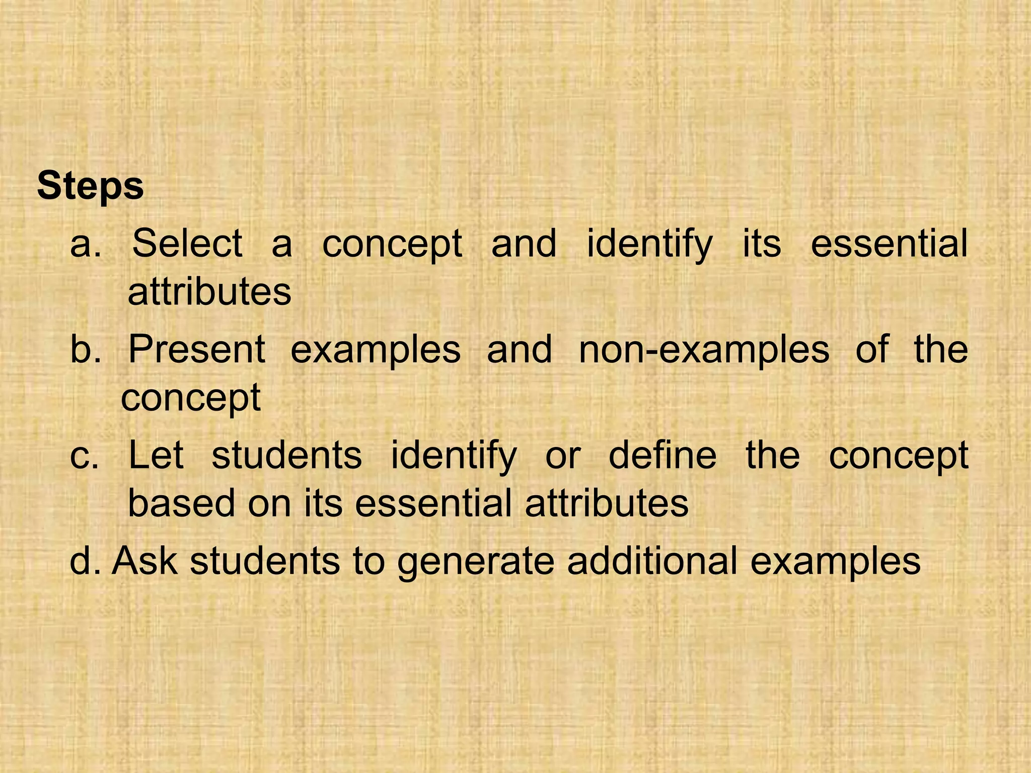 Steps
  a. Select a concept and identify its essential
     attributes
  b. Present examples and non-examples of the
     concept
 c. Let students identify or define the concept
     based on its essential attributes
 d. Ask students to generate additional examples
 