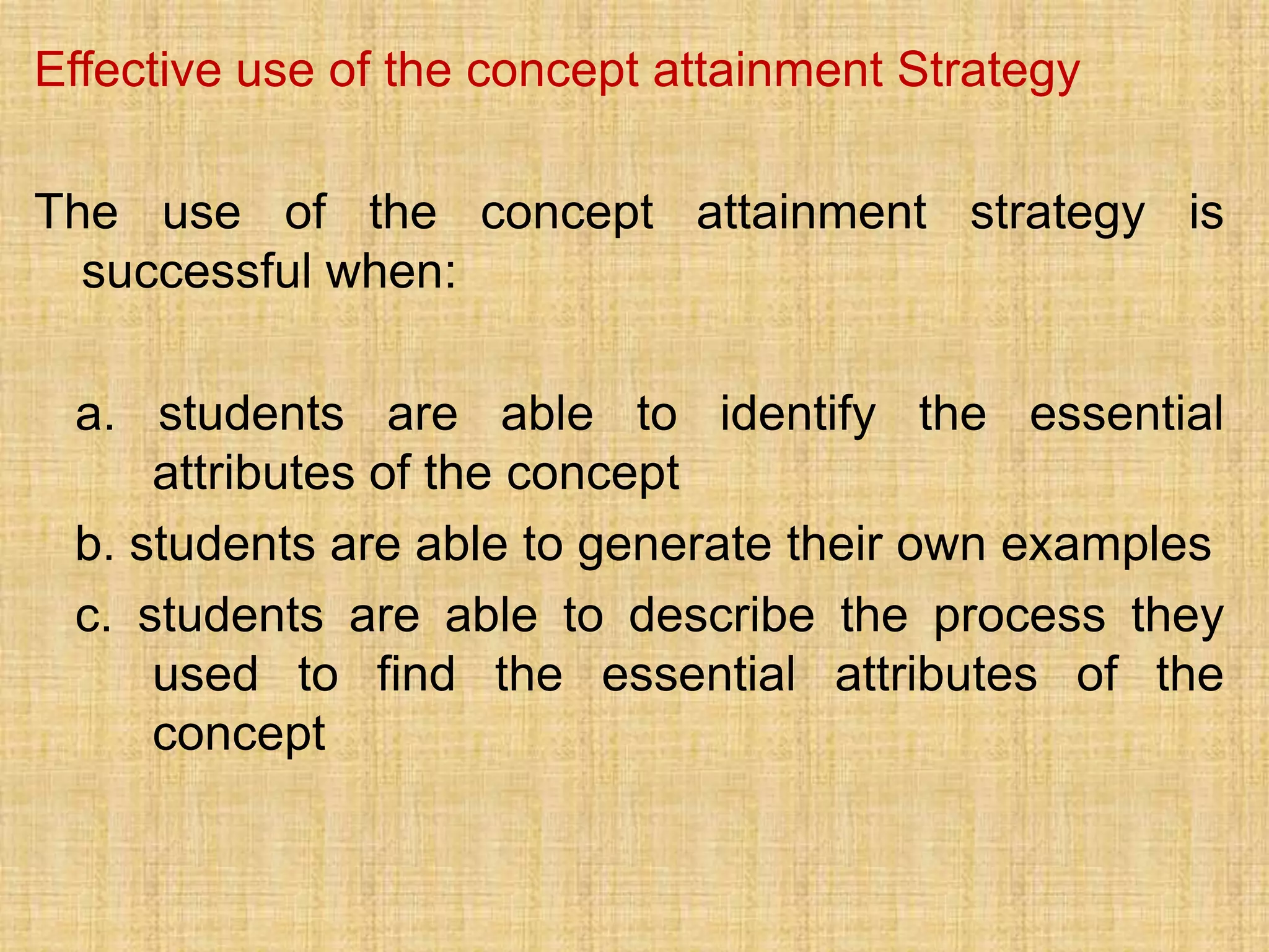 Effective use of the concept attainment Strategy

The use of the concept attainment strategy is
  successful when:

 a. students are able to identify the essential
     attributes of the concept
 b. students are able to generate their own examples
 c. students are able to describe the process they
     used to find the essential attributes of the
     concept
 