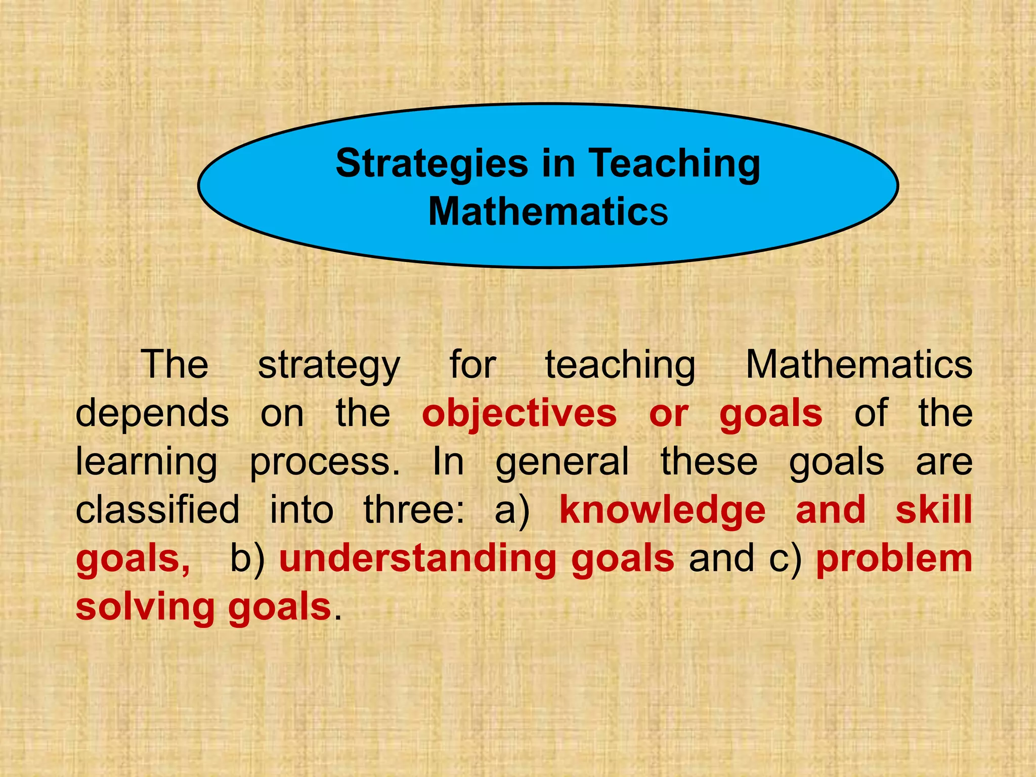 .…
             Strategies in Teaching
                  Mathematics


    The strategy for teaching Mathematics
depends on the objectives or goals of the
learning process. In general these goals are
classified into three: a) knowledge and skill
goals, b) understanding goals and c) problem
solving goals.
 