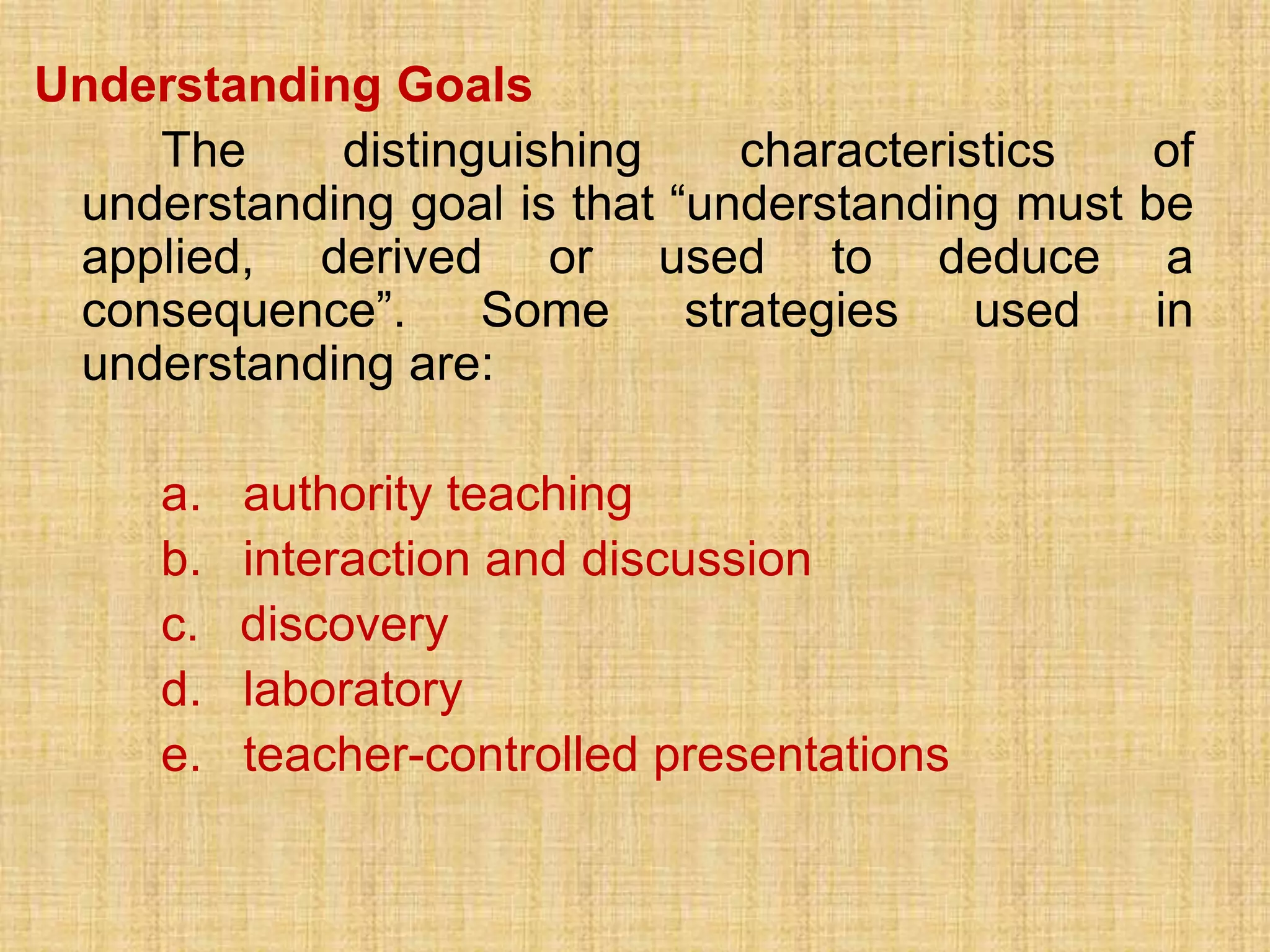 Understanding Goals
    The     distinguishing      characteristics    of
 understanding goal is that “understanding must   be
 applied, derived or used to deduce                 a
 consequence”.     Some      strategies    used    in
 understanding are:

     a.   authority teaching
     b.   interaction and discussion
     c.   discovery
     d.   laboratory
     e.   teacher-controlled presentations
 