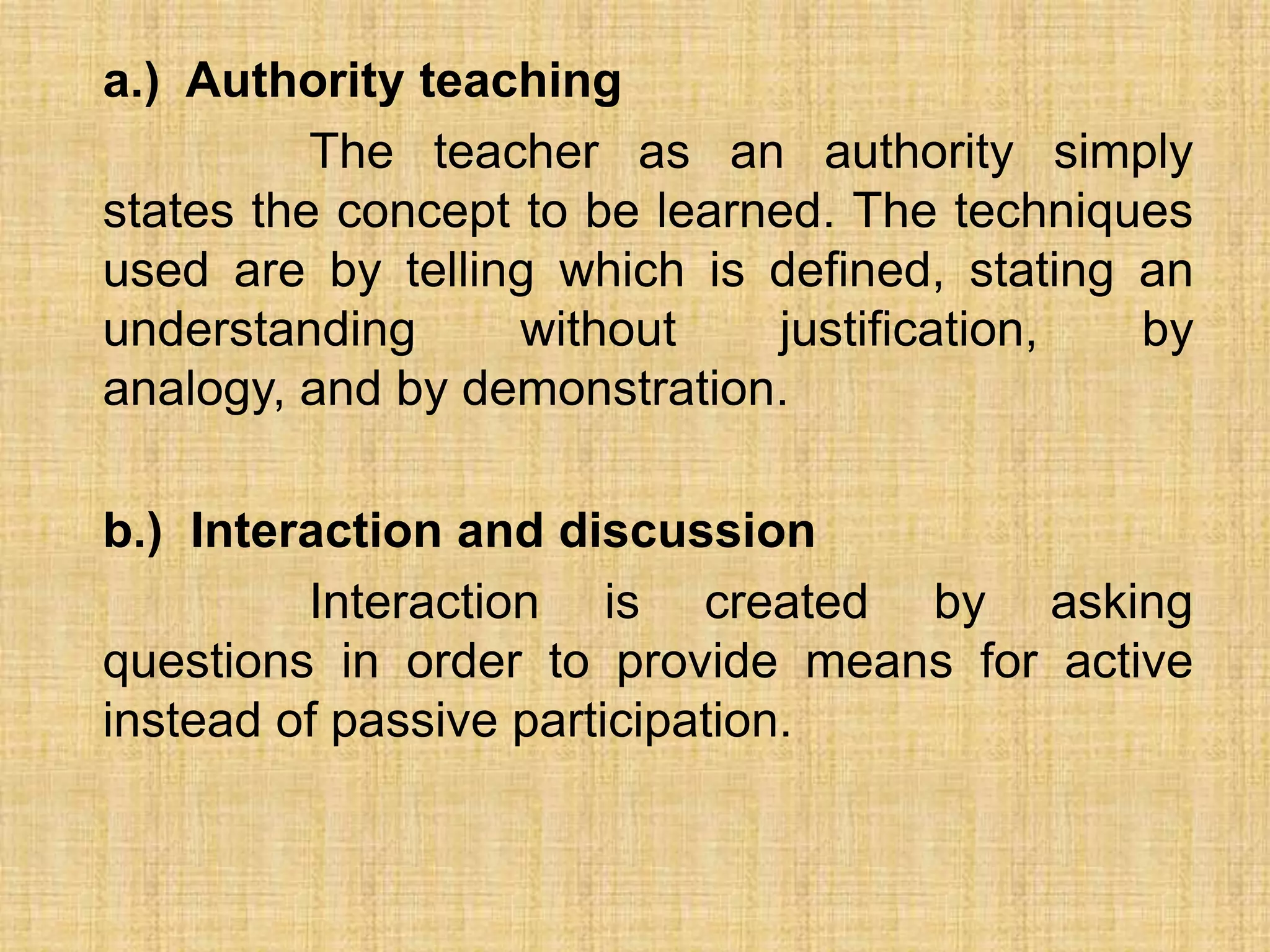a.) Authority teaching
          The teacher as an authority simply
states the concept to be learned. The techniques
used are by telling which is defined, stating an
understanding      without    justification,  by
analogy, and by demonstration.

b.) Interaction and discussion
         Interaction is created by asking
questions in order to provide means for active
instead of passive participation.
 