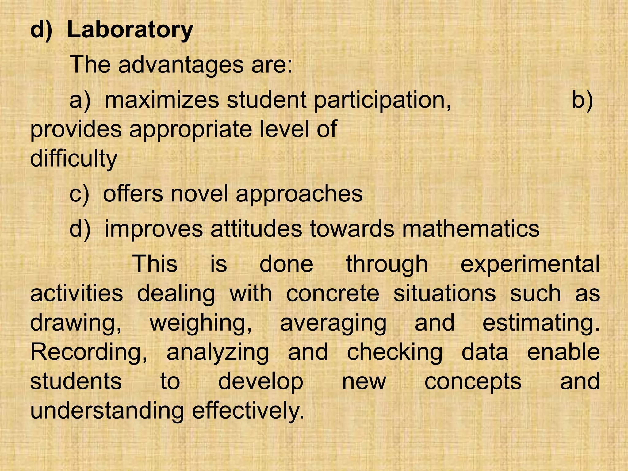 d) Laboratory
     The advantages are:
     a) maximizes student participation,         b)
provides appropriate level of
difficulty
     c) offers novel approaches
     d) improves attitudes towards mathematics
           This is done through experimental
activities dealing with concrete situations such as
drawing, weighing, averaging and estimating.
Recording, analyzing and checking data enable
students      to   develop    new    concepts   and
understanding effectively.
 